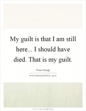 My guilt is that I am still here... I should have died. That is my guilt Picture Quote #1
