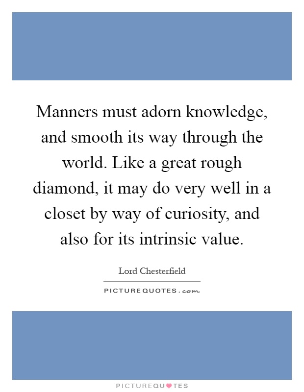 Manners must adorn knowledge, and smooth its way through the world. Like a great rough diamond, it may do very well in a closet by way of curiosity, and also for its intrinsic value Picture Quote #1