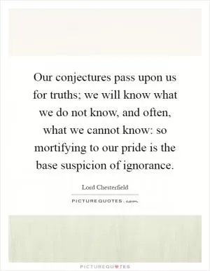 Our conjectures pass upon us for truths; we will know what we do not know, and often, what we cannot know: so mortifying to our pride is the base suspicion of ignorance Picture Quote #1