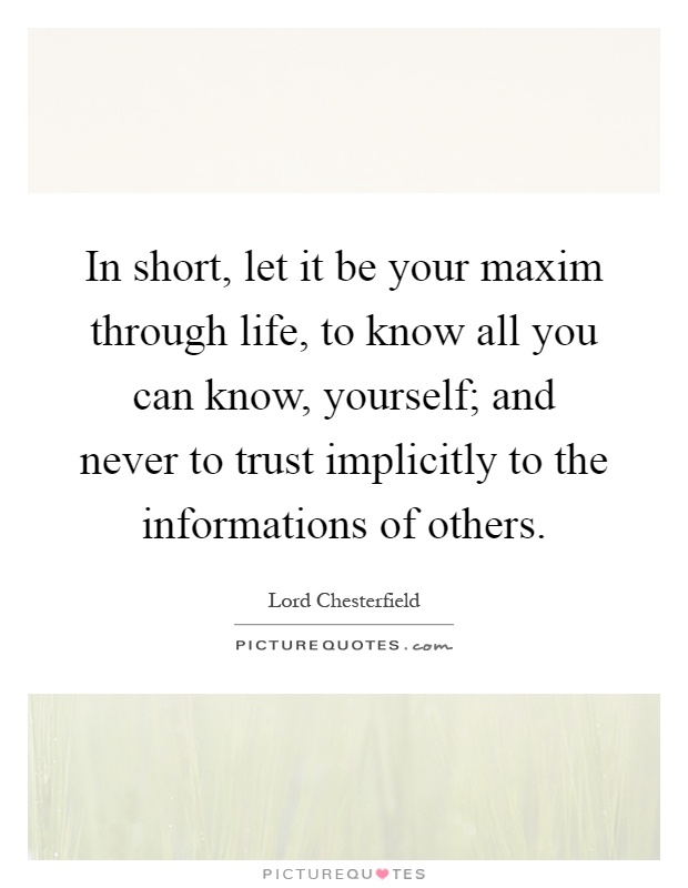 In short, let it be your maxim through life, to know all you can know, yourself; and never to trust implicitly to the informations of others Picture Quote #1