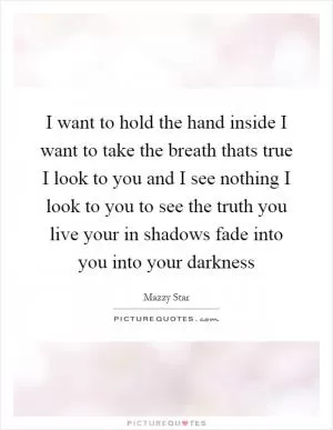 I want to hold the hand inside I want to take the breath thats true I look to you and I see nothing I look to you to see the truth you live your in shadows fade into you into your darkness Picture Quote #1