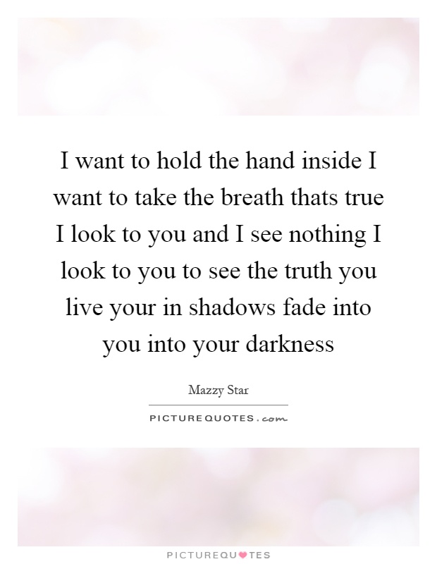 I want to hold the hand inside I want to take the breath thats true I look to you and I see nothing I look to you to see the truth you live your in shadows fade into you into your darkness Picture Quote #1