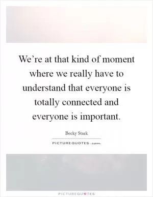 We’re at that kind of moment where we really have to understand that everyone is totally connected and everyone is important Picture Quote #1