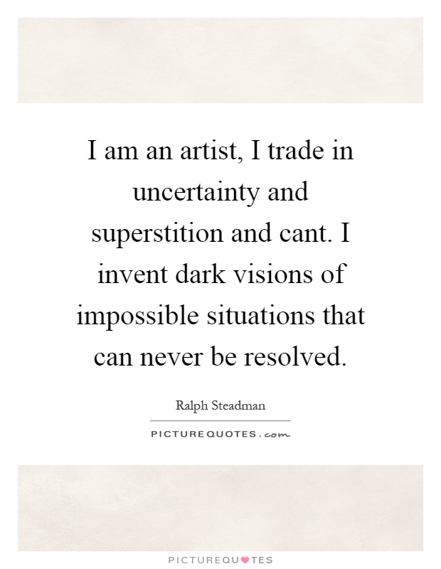 I am an artist, I trade in uncertainty and superstition and cant. I invent dark visions of impossible situations that can never be resolved Picture Quote #1