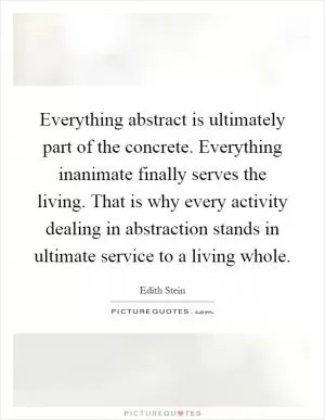 Everything abstract is ultimately part of the concrete. Everything inanimate finally serves the living. That is why every activity dealing in abstraction stands in ultimate service to a living whole Picture Quote #1