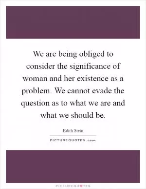 We are being obliged to consider the significance of woman and her existence as a problem. We cannot evade the question as to what we are and what we should be Picture Quote #1