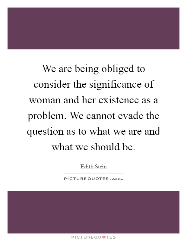 We are being obliged to consider the significance of woman and her existence as a problem. We cannot evade the question as to what we are and what we should be Picture Quote #1