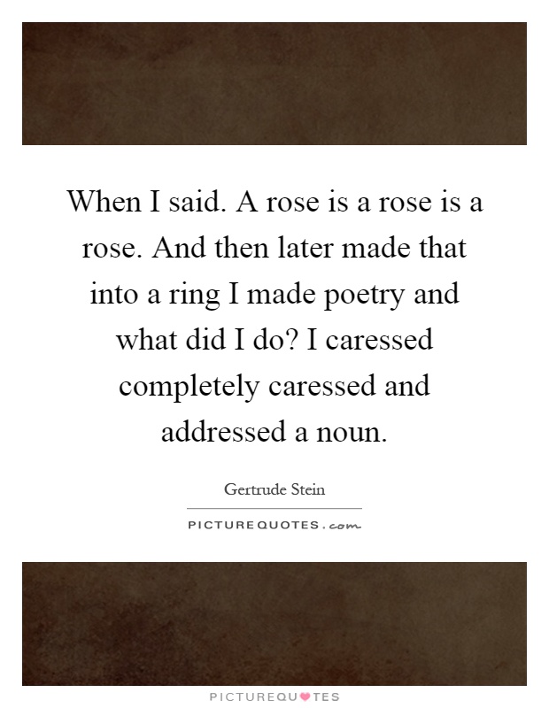 When I said. A rose is a rose is a rose. And then later made that into a ring I made poetry and what did I do? I caressed completely caressed and addressed a noun Picture Quote #1