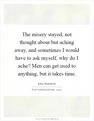 The misery stayed, not thought about but aching away, and sometimes I would have to ask myself, why do I ache? Men can get used to anything, but it takes time Picture Quote #1