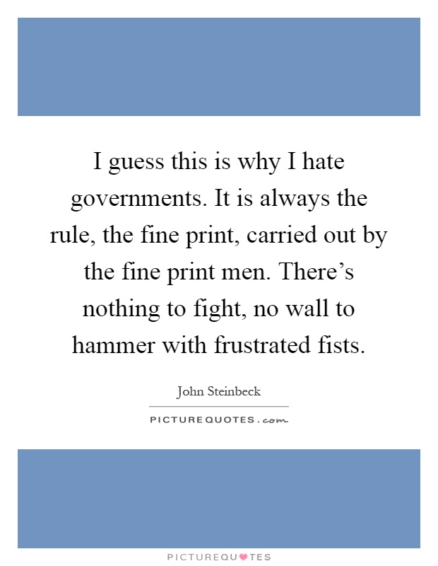 I guess this is why I hate governments. It is always the rule, the fine print, carried out by the fine print men. There's nothing to fight, no wall to hammer with frustrated fists Picture Quote #1