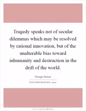 Tragedy speaks not of secular dilemmas which may be resolved by rational innovation, but of the unalterable bias toward inhumanity and destruction in the drift of the world Picture Quote #1