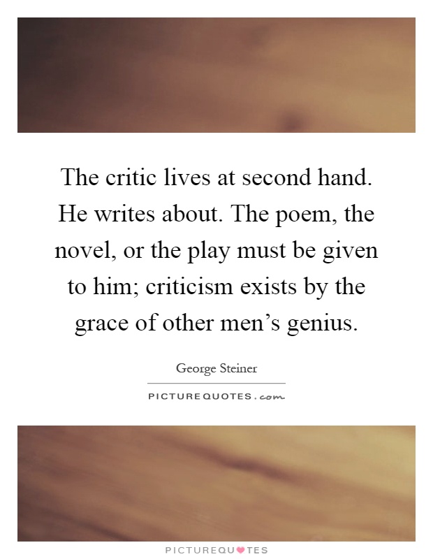 The critic lives at second hand. He writes about. The poem, the novel, or the play must be given to him; criticism exists by the grace of other men's genius Picture Quote #1