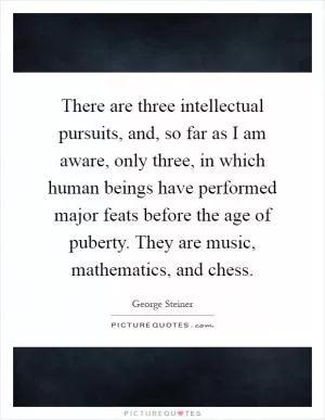 There are three intellectual pursuits, and, so far as I am aware, only three, in which human beings have performed major feats before the age of puberty. They are music, mathematics, and chess Picture Quote #1