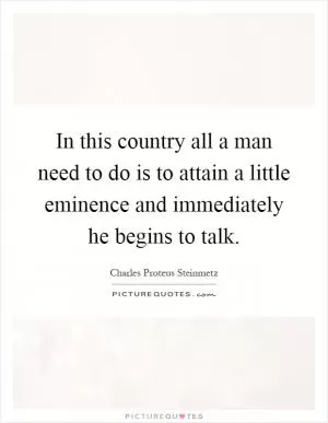 In this country all a man need to do is to attain a little eminence and immediately he begins to talk Picture Quote #1