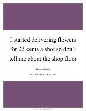 I started delivering flowers for 25 cents a shot so don’t tell me about the shop floor Picture Quote #1