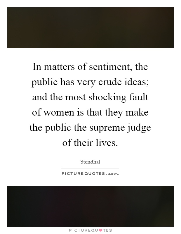 In matters of sentiment, the public has very crude ideas; and the most shocking fault of women is that they make the public the supreme judge of their lives Picture Quote #1