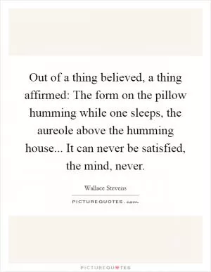Out of a thing believed, a thing affirmed: The form on the pillow humming while one sleeps, the aureole above the humming house... It can never be satisfied, the mind, never Picture Quote #1