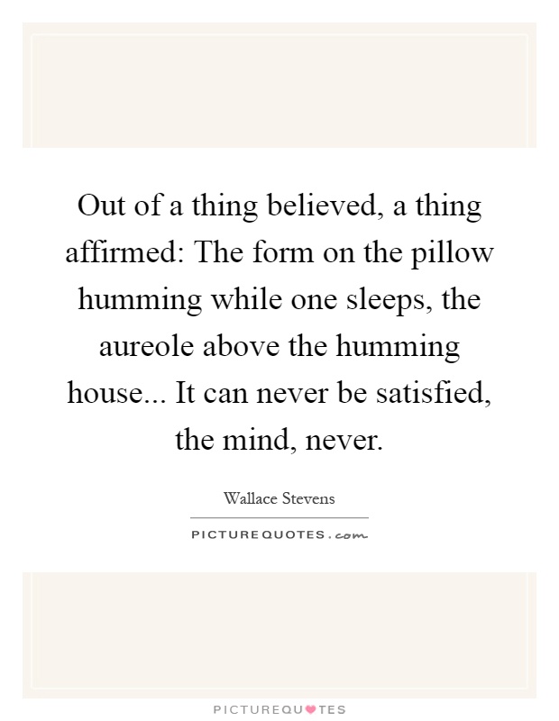 Out of a thing believed, a thing affirmed: The form on the pillow humming while one sleeps, the aureole above the humming house... It can never be satisfied, the mind, never Picture Quote #1