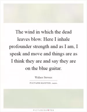 The wind in which the dead leaves blow. Here I inhale profounder strength and as I am, I speak and move and things are as I think they are and say they are on the blue guitar Picture Quote #1
