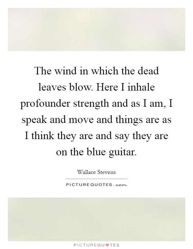 The wind in which the dead leaves blow. Here I inhale profounder strength and as I am, I speak and move and things are as I think they are and say they are on the blue guitar Picture Quote #1