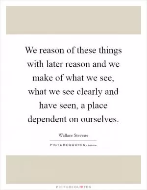 We reason of these things with later reason and we make of what we see, what we see clearly and have seen, a place dependent on ourselves Picture Quote #1