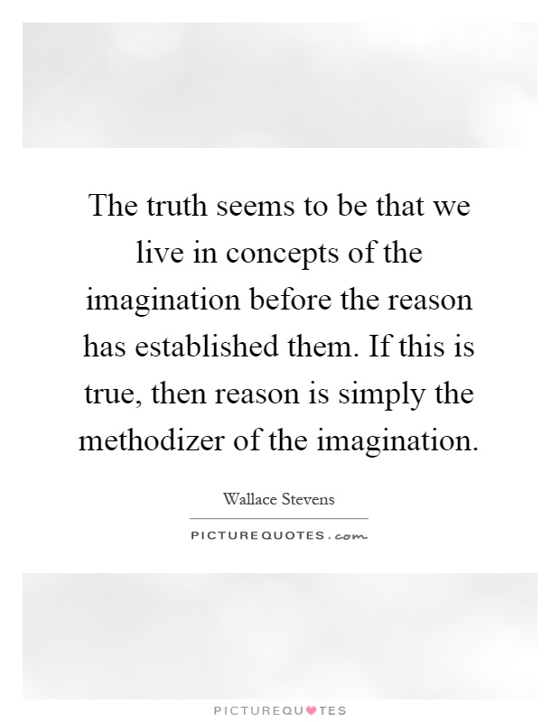 The truth seems to be that we live in concepts of the imagination before the reason has established them. If this is true, then reason is simply the methodizer of the imagination Picture Quote #1