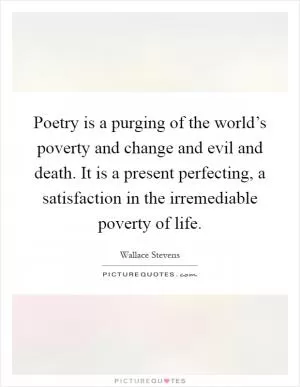 Poetry is a purging of the world’s poverty and change and evil and death. It is a present perfecting, a satisfaction in the irremediable poverty of life Picture Quote #1