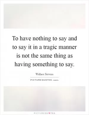 To have nothing to say and to say it in a tragic manner is not the same thing as having something to say Picture Quote #1