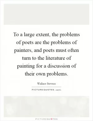 To a large extent, the problems of poets are the problems of painters, and poets must often turn to the literature of painting for a discussion of their own problems Picture Quote #1