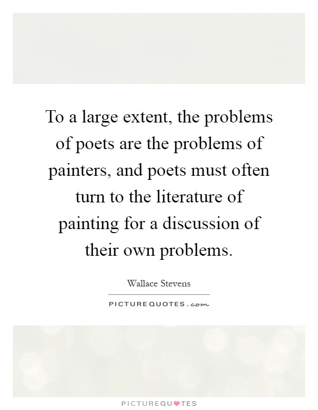 To a large extent, the problems of poets are the problems of painters, and poets must often turn to the literature of painting for a discussion of their own problems Picture Quote #1