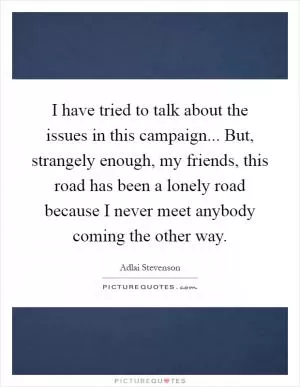 I have tried to talk about the issues in this campaign... But, strangely enough, my friends, this road has been a lonely road because I never meet anybody coming the other way Picture Quote #1