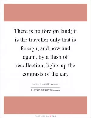 There is no foreign land; it is the traveller only that is foreign, and now and again, by a flash of recollection, lights up the contrasts of the ear Picture Quote #1