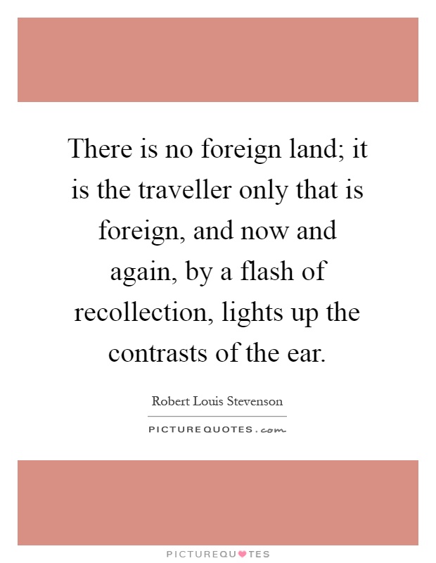 There is no foreign land; it is the traveller only that is foreign, and now and again, by a flash of recollection, lights up the contrasts of the ear Picture Quote #1