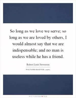 So long as we love we serve; so long as we are loved by others, I would almost say that we are indispensable; and no man is useless while he has a friend Picture Quote #1