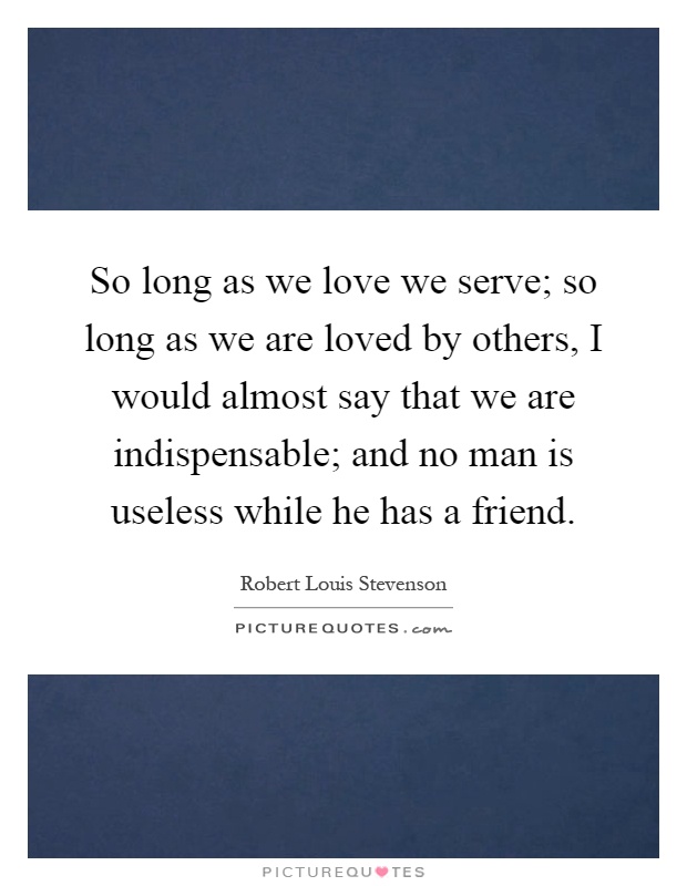 So long as we love we serve; so long as we are loved by others, I would almost say that we are indispensable; and no man is useless while he has a friend Picture Quote #1
