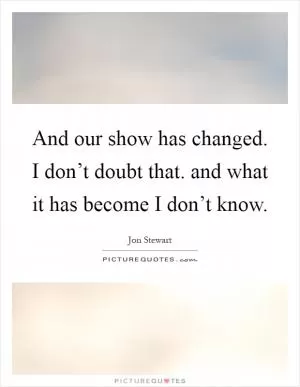 And our show has changed. I don’t doubt that. and what it has become I don’t know Picture Quote #1