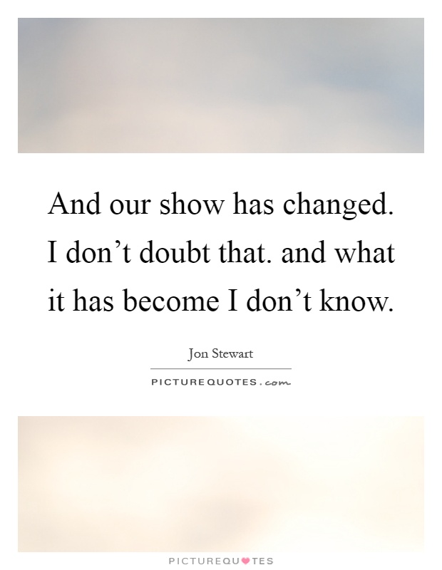 And our show has changed. I don't doubt that. and what it has become I don't know Picture Quote #1