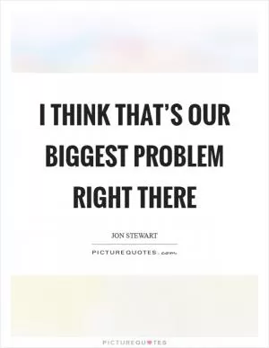 I think that’s our biggest problem right there Picture Quote #1