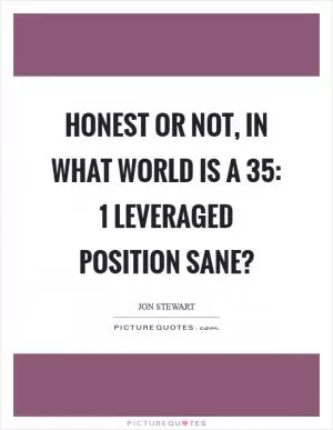 Honest or not, in what world is a 35: 1 leveraged position sane? Picture Quote #1