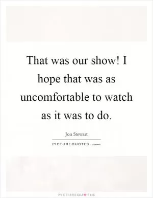 That was our show! I hope that was as uncomfortable to watch as it was to do Picture Quote #1