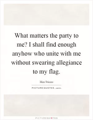 What matters the party to me? I shall find enough anyhow who unite with me without swearing allegiance to my flag Picture Quote #1