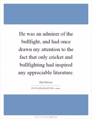 He was an admirer of the bullfight, and had once drawn my attention to the fact that only cricket and bullfighting had inspired any appreciable literature Picture Quote #1