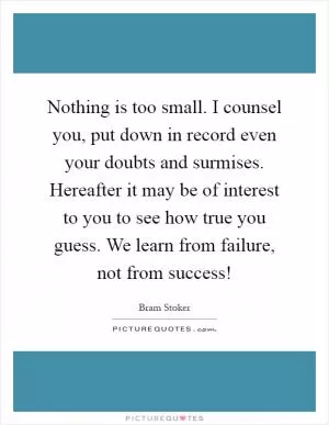 Nothing is too small. I counsel you, put down in record even your doubts and surmises. Hereafter it may be of interest to you to see how true you guess. We learn from failure, not from success! Picture Quote #1