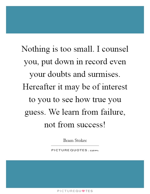 Nothing is too small. I counsel you, put down in record even your doubts and surmises. Hereafter it may be of interest to you to see how true you guess. We learn from failure, not from success! Picture Quote #1