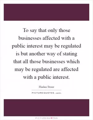 To say that only those businesses affected with a public interest may be regulated is but another way of stating that all those businesses which may be regulated are affected with a public interest Picture Quote #1