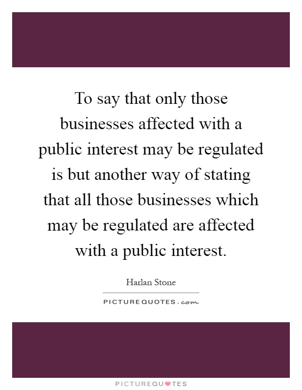 To say that only those businesses affected with a public interest may be regulated is but another way of stating that all those businesses which may be regulated are affected with a public interest Picture Quote #1