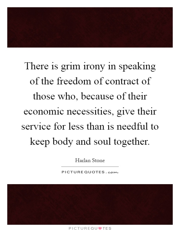 There is grim irony in speaking of the freedom of contract of those who, because of their economic necessities, give their service for less than is needful to keep body and soul together Picture Quote #1