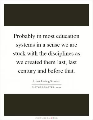 Probably in most education systems in a sense we are stuck with the disciplines as we created them last, last century and before that Picture Quote #1