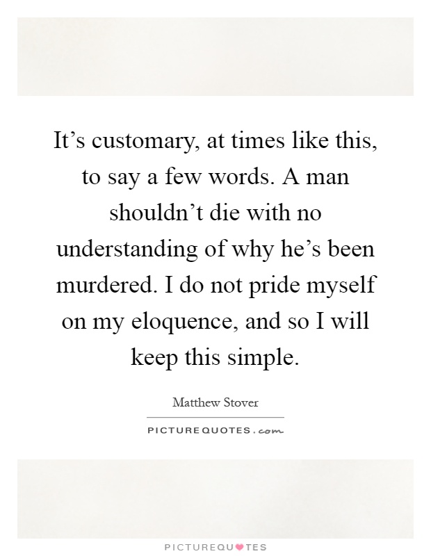 It's customary, at times like this, to say a few words. A man shouldn't die with no understanding of why he's been murdered. I do not pride myself on my eloquence, and so I will keep this simple Picture Quote #1