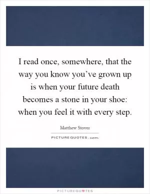 I read once, somewhere, that the way you know you’ve grown up is when your future death becomes a stone in your shoe: when you feel it with every step Picture Quote #1